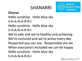 SHANARRI
Chorus
Hello sunshine. Hello blue sky
S-H-A-N-A-R-R-I
Hello sunshine. Hello blue sky
S-H-A-N-A-R-R-I
We’re safe and we’re healthy and achieving
We’re nurtured and we’re active every day
Respected you can see. Responsible are we
When everyone’s included we can be happy
Hello sunshine. Hello blue sky
S-H-A-N-A-R-R-I
@Raymond Burke 2015
 