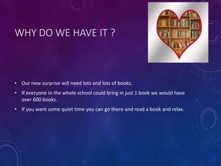 WHY DO WE HAVE IT ?
• Our new surprise will need lots and lots of books.
• If everyone in the whole school could bring in just 1 book we would have
over 600 books.
• If you want some quiet time you can go there and read a book and relax.
 