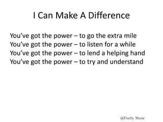 I Can Make A Difference
You’ve got the power – to go the extra mile
You’ve got the power – to listen for a while
You’ve got the power – to lend a helping hand
You’ve got the power – to try and understand
@Fischy Music
 