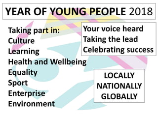 Taking part in:
Culture
Learning
Health and Wellbeing
Equality
Sport
Enterprise
Environment
YEAR OF YOUNG PEOPLE 2018
Your voice heard
Taking the lead
Celebrating success
LOCALLY
NATIONALLY
GLOBALLY
 