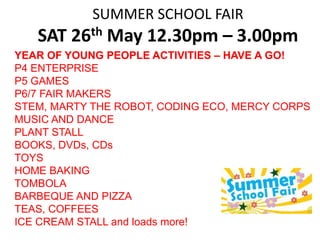 SUMMER SCHOOL FAIR
SAT 26th May 12.30pm – 3.00pm
YEAR OF YOUNG PEOPLE ACTIVITIES – HAVE A GO!
P4 ENTERPRISE
P5 GAMES
P6/7 FAIR MAKERS
STEM, MARTY THE ROBOT, CODING ECO, MERCY CORPS
MUSIC AND DANCE
PLANT STALL
BOOKS, DVDs, CDs
TOYS
HOME BAKING
TOMBOLA
BARBEQUE AND PIZZA
TEAS, COFFEES
ICE CREAM STALL and loads more!
 