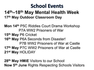 14th–18th May Mental Health Week
17th May Outdoor Classroom Day
Mon 14th P5C Riddles Court Drama Workshop
P7A WW2 Prisoners of War
15th May P6 Cricket
16th May P6A Seconds from Disaster!
P7B WW2 Prisoners of War at Castle
17th May P7C WW2 Prisoners of War at Castle
21st May HOLIDAY
28th May HMiE Visitors to our School
Now 5th June Rights Respecting Schools Visitors
 