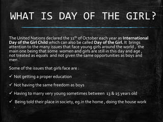 WHAT IS DAY OF THE GIRL?
The United Nations declared the 11th of October each year as International
Day of the Girl Child which can also be called Day of the Girl. It brings
attention to the many issues that face young girls around the world , the
main one being that some women and girls are still in this day and age ,
not treated as equals and not given the same opportunities as boys and
men .
Some of the issues that girls face are :
 Not getting a proper education
 Not having the same freedom as boys
 Having to marry very young sometimes between 13 & 15 years old
 Being told their place in society, eg.in the home , doing the house work
.
.
 