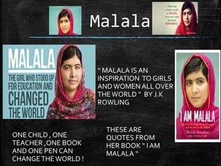Malala
“ MALALA IS AN
INSPIRATION TO GIRLS
ANDWOMEN ALL OVER
THEWORLD “ BY J.K
ROWLING
ONE CHILD , ONE
TEACHER ,ONE BOOK
AND ONE PEN CAN
CHANGETHEWORLD !
THESE ARE
QUOTES FROM
HER BOOK “ IAM
MALALA “
 