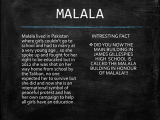 MALALA
INTRESTING FACT
DIDYOU NOWTHE
MAIN BUILDING IN
JAMES GILLESPIES
HIGH SCHOOL IS
CALLEDTHE MALALA
BULDING IN HONOUR
OF MALALA!!!
Malala lived in Pakistan
where girls couldn’t go to
school and had to marry at
a very young age , so she
spoke up and fought for her
right to be educated but in
2012 she was shot on her
way home from school by
theTaliban, no one
expected her to survive but
she did and now she is an
international symbol of
peaceful protest and has
her own campaign to help
all girls have an education .
 