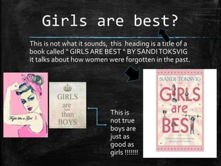 Girls are best?
This is not what it sounds, this heading is a title of a
book called “ GIRLS ARE BEST “ BY SANDITOKSVIG
it talks about how women were forgotten in the past.
This is
not true
boys are
just as
good as
girls !!!!!!!
 