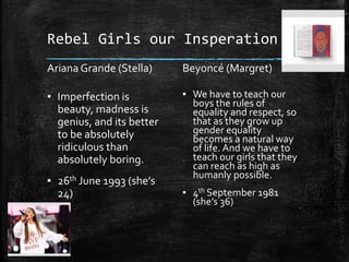 Rebel Girls our Insperation
Ariana Grande (Stella)
▪ Imperfection is
beauty, madness is
genius, and its better
to be absolutely
ridiculous than
absolutely boring.
▪ 26th June 1993 (she’s
24)
Beyoncé (Margret)
▪ We have to teach our
boys the rules of
equality and respect, so
that as they grow up
gender equality
becomes a natural way
of life. And we have to
teach our girls that they
can reach as high as
humanly possible.
▪ 4th September 1981
(she’s 36)
 