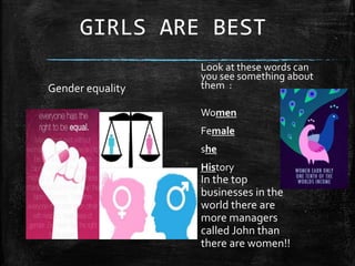 GIRLS ARE BEST
Gender equality
Look at these words can
you see something about
them :
Women
Female
she
History
In the top
businesses in the
world there are
more managers
called John than
there are women!!
 