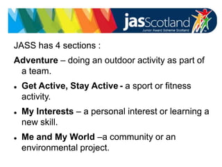JASS logo
JASS has 4 sections :
Adventure – doing an outdoor activity as part of
a team.
 Get Active, Stay Active - a sport or fitness
activity.
 My Interests – a personal interest or learning a
new skill.
 Me and My World –a community or an
environmental project.
 