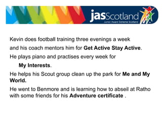 Kevin does football training three evenings a week
and his coach mentors him for Get Active Stay Active.
He plays piano and practises every week for
My Interests.
He helps his Scout group clean up the park for Me and My
World.
He went to Benmore and is learning how to abseil at Ratho
with some friends for his Adventure certificate .
 