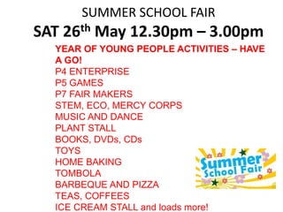 SUMMER SCHOOL FAIR
SAT 26th May 12.30pm – 3.00pm
YEAR OF YOUNG PEOPLE ACTIVITIES – HAVE
A GO!
P4 ENTERPRISE
P5 GAMES
P7 FAIR MAKERS
STEM, ECO, MERCY CORPS
MUSIC AND DANCE
PLANT STALL
BOOKS, DVDs, CDs
TOYS
HOME BAKING
TOMBOLA
BARBEQUE AND PIZZA
TEAS, COFFEES
ICE CREAM STALL and loads more!
 