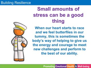 Building Resilience
When our heart starts to race
and we feel butterflies in our
tummy, this is sometimes the
body’s way of helping to give us
the energy and courage to meet
new challenges and perform to
the best of our ability.
Small amounts of
stress can be a good
thing
 