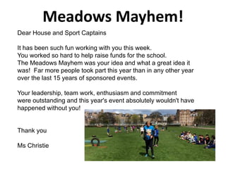 Meadows Mayhem!
Dear House and Sport Captains
It has been such fun working with you this week.
You worked so hard to help raise funds for the school.
The Meadows Mayhem was your idea and what a great idea it
was! Far more people took part this year than in any other year
over the last 15 years of sponsored events.
Your leadership, team work, enthusiasm and commitment
were outstanding and this year's event absolutely wouldn't have
happened without you!
Thank you
Ms Christie
 