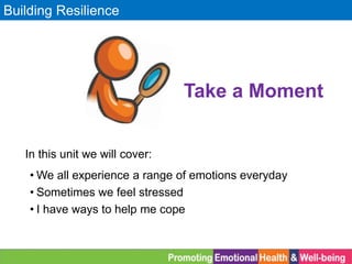 Building Resilience
• We all experience a range of emotions everyday
• Sometimes we feel stressed
• I have ways to help me cope
Take a Moment
In this unit we will cover:
 