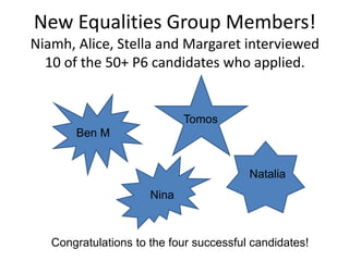 New Equalities Group Members!
Niamh, Alice, Stella and Margaret interviewed
10 of the 50+ P6 candidates who applied.
Ben M
Nina
Tomos
Natalia
Congratulations to the four successful candidates!
 