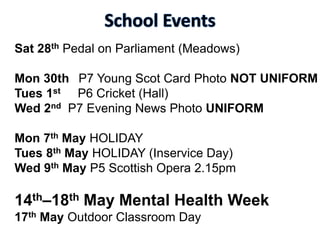 Sat 28th Pedal on Parliament (Meadows)
Mon 30th P7 Young Scot Card Photo NOT UNIFORM
Tues 1st P6 Cricket (Hall)
Wed 2nd P7 Evening News Photo UNIFORM
Mon 7th May HOLIDAY
Tues 8th May HOLIDAY (Inservice Day)
Wed 9th May P5 Scottish Opera 2.15pm
14th–18th May Mental Health Week
17th May Outdoor Classroom Day
 