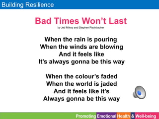 Building Resilience
Bad Times Won’t Last
by Jed Milroy and Stephen Fischbacher
When the rain is pouring
When the winds are blowing
And it feels like
It’s always gonna be this way
When the colour’s faded
When the world is jaded
And it feels like it’s
Always gonna be this way
 
