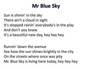 Sun is shinin' in the sky
There ain't a cloud in sight
It's stopped rainin' everybody's in the play
And don't you know
It's a beautiful new day, hey hey hey
Runnin' down the avenue
See how the sun shines brightly in the city
On the streets where once was pity
Mr. Blue Sky is living here today, hey hey hey
 