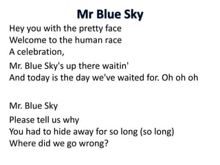 Hey you with the pretty face
Welcome to the human race
A celebration,
Mr. Blue Sky's up there waitin'
And today is the day we've waited for. Oh oh oh
Mr. Blue Sky
Please tell us why
You had to hide away for so long (so long)
Where did we go wrong?
 