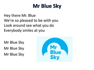 Hey there Mr. Blue
We're so pleased to be with you
Look around see what you do
Everybody smiles at you
Mr Blue Sky
Mr Blue Sky
Mr Blue Sky
 