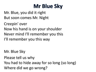 Mr. Blue, you did it right
But soon comes Mr. Night
Creepin' over
Now his hand is on your shoulder
Never mind I'll remember you this
I'll remember you this way
Mr. Blue Sky
Please tell us why
You had to hide away for so long (so long)
Where did we go wrong?
 