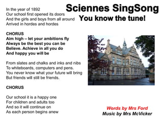 In the year of 1892
Our school first opened its doors
And the girls and boys from all around
Arrived in hordes and hordes
CHORUS
Aim high – let your ambitions fly
Always be the best you can be
Believe. Achieve in all you do
And happy you will be
From slates and chalks and inks and nibs
To whiteboards, computers and pens.
You never know what your future will bring
But friends will still be friends.
CHORUS
Our school it is a happy one
For children and adults too
And so it will continue on
As each person begins anew
Words by Mrs Ford
Music by Mrs McVicker
 
