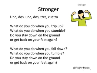 Stronger
Uno, dos, uno, dos, tres, cuatro
What do you do when you trip up?
What do you do when you stumble?
Do you stay down on the ground
or get back on your feet again?
What do you do when you fall down?
What do you do when you tumble?
Do you stay down on the ground
or get back on your feet again?
@Fischy Music
8
 