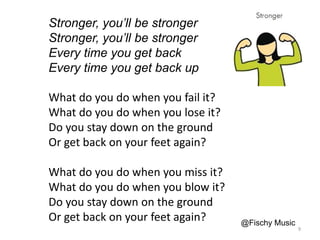 Stronger, you’ll be stronger
Stronger, you’ll be stronger
Every time you get back
Every time you get back up
What do you do when you fail it?
What do you do when you lose it?
Do you stay down on the ground
Or get back on your feet again?
What do you do when you miss it?
What do you do when you blow it?
Do you stay down on the ground
Or get back on your feet again? @Fischy Music
9
 