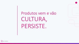Produtos vem e vão
CULTURA,
PERSISTE.
 