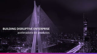 BUILDING DISRUPTIVE ENTERPRISE
aceleradora de produtos
 