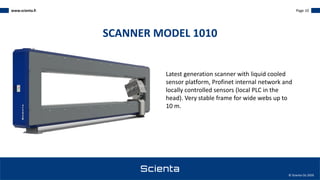 www.scienta.fi Page 10
© Scienta Oy 2020
Latest generation scanner with liquid cooled
sensor platform, Profinet internal network and
locally controlled sensors (local PLC in the
head). Very stable frame for wide webs up to
10 m.
SCANNER MODEL 1010
 