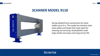 www.scienta.fi Page 11
© Scienta Oy 2020
Sturdy, bolted frame construction for sheet
widths up to 4 m. This model has stainless steel
cover plates and heads that move apart for
cleaning and servicing. Head platform with
large wheels assuring a very long service life.
SCANNER MODEL 9110
 