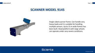 www.scienta.fi Page 12
© Scienta Oy 2020
Single sided scanner frame. Can handle very
heavy loads and it is suitable for handling
multiple sensors. Up to 15 m wide frames has
been built. Head platform with large wheels
can operate under very severe conditions.
SCANNER MODEL 9145
 