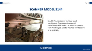 www.scienta.fi Page 13
© Scienta Oy 2020
Short C-Frame scanner for fixed point
installations. Features stainless steel
construction with up to 1 m stroke. It can also
scan sheet edges. Can be installed upside down
or at an angle.
SCANNER MODEL 9144
 
