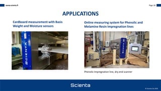 www.scienta.fi Page 18
© Scienta Oy 2020
Phenolic Impregnation line, dry end scanner
Cardboard measurement with Basis
Weight and Moisture sensors
Online measuring system for Phenolic and
Melamine Resin Impregnation lines
APPLICATIONS
 