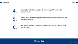 www.scienta.fi Page 21
© Scienta Oy 2020
4. Sheet edge detection using the IR-sensors signal for web width
measurement.
Optional SQL database to gather measurement values for reports and
statistical analyses.
MD and CD controls as needed. Connection to any DCS system. Very
simple to use!
5.
6.
 