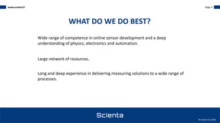 www.scienta.fi Page 3
© Scienta Oy 2020
Wide range of competence in online sensor development and a deep
understanding of physics, electronics and automation.
Large network of resources.
Long and deep experience in delivering measuring solutions to a wide range of
processes.
WHAT DO WE DO BEST?
 