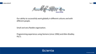 www.scienta.fi Page 4
© Scienta Oy 2020
Our ability to successfully work globally in different cultures and with
different people.
Small and very flexible organization.
Programming experience using Siemens (since 1996) and Allen-Bradley
PLC’s.
 