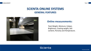 www.scienta.fi Page 6
© Scienta Oy 2020
Total Weight, Moisture, Caliper,
Brightness, Coating weight, Ash
content, Porosity and Temperature.
SCIENTA ONLINE SYSTEMS
GENERAL FEATURES
Online measurements:
 