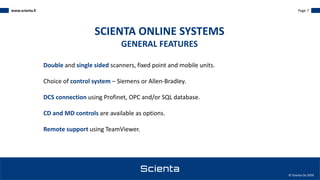 www.scienta.fi Page 7
© Scienta Oy 2020
Double and single sided scanners, fixed point and mobile units.
Choice of control system – Siemens or Allen-Bradley.
DCS connection using Profinet, OPC and/or SQL database.
CD and MD controls are available as options.
Remote support using TeamViewer.
SCIENTA ONLINE SYSTEMS
GENERAL FEATURES
 