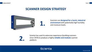 www.scienta.fi Page 8
© Scienta Oy 2020
Scanners are designed for a harsh, industrial
environment with potentially high humidity
and moisture levels.
SCANNER DESIGN STRATEGY
1.
2.
Scienta has used its extensive experience (building scanners
since 1974) to produce a highly reliable and modular scanner
platform.
 