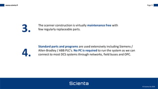 www.scienta.fi Page 9
© Scienta Oy 2020
The scanner construction is virtually maintenance free with
few regularly replaceable parts.
3.
4.
Standard parts and programs are used extensively including Siemens /
Allen-Bradley / ABB PLC’s. No PC is required to run the system as we can
connect to most DCS systems through networks, field buses and OPC.
 