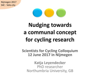 Nudging towards
a communal concept
for cycling research
Scientists for Cycling Colloquium
12 June 2017 in Nijmegen
Katja Leyendecker
PhD researcher
Northumbria University, GB
Nijmegen 2017
S4C : Velo-city
 