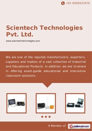 +91-8586931876

Scientech Technologies
Pvt. Ltd.
www.scientechtechnologies.com

We are one of the reputed manufacturers, exporters,
suppliers and traders of a vast collection of Industrial
and Educational Products. In addition, we are involved
in oﬀering avant-garde educational and interactive
classroom solutions.

A Member of

 
