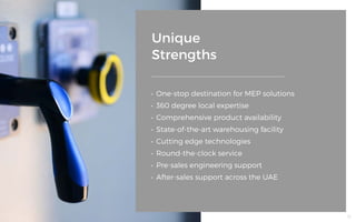 Unique
Strengths
•	 One-stop destination for MEP solutions
•	 360 degree local expertise
•	 Comprehensive product availability
•	 State-of-the-art warehousing facility
•	 Cutting edge technologies
•	 Round-the-clock service
•	 Pre-sales engineering support
•	 After-sales support across the UAE
18
 