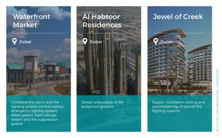 Jewel of Creek
Dubai
Supply, installation, testing and
commissioning of special fire
fighting systems
BUILDINGTECHNOLOGIES/PROJECTS
Waterfront
Market
Dubai
Complete fire alarm and fire
fighting system, central battery
emergency lighting system,
PAVA system, foam deluge
system and fire suppression
system
Al Habtoor
Residences
Dubai
Design and supply of fire
protection systems
Dubai
28
 