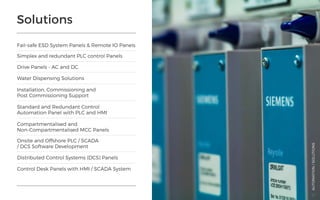 Solutions
Fail-safe ESD System Panels & Remote IO Panels
Water Dispensing Solutions
Distributed Control Systems (DCS) Panels
Control Desk Panels with HMI / SCADA System
Simplex and redundant PLC control Panels
Installation, Commissioning and
Post Commissioning Support
Standard and Redundant Control
Automation Panel with PLC and HMI
Compartmentalised and
Non-Compartmentalised MCC Panels
Onsite and Offshore PLC / SCADA
/ DCS Software Development
Drive Panels - AC and DC
AUTOMATION/SOLUTIONS
32
 