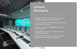 Unique
Strengths
•	 Custom made in-house design, panel
building and testing capabilities
•	 On-site testing, commissioning, training
and support services
•	 Several successful installations all over
MENA region
•	 Upgradation of current systems with
enhanced features
•	 Conversion of legacy systems to latest
hardware retaining functionality
36
 