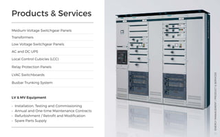 Products & Services
Medium Voltage Switchgear Panels
AC and DC UPS
LV & MV Equipment
•	 Installation, Testing and Commissioning
•	 Annual and One-time Maintenance Contracts
•	 Refurbishment / Retrofit and Modification
•	 Spare Parts Supply
Transformers
Local Control Cubicles (LCC)
Relay Protection Panels
LVAC Switchboards
Busbar Trunking System
Low Voltage Switchgear Panels
ENERGYMANAGEMENT/PRODUCT&SERVICES
38
 