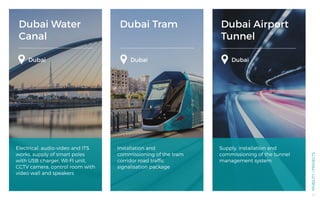 Dubai Water
Canal
Dubai Tram Dubai Airport
Tunnel
Dubai DubaiDubai
Electrical, audio-video and ITS
works. supply of smart poles
with USB charger, WI-FI unit,
CCTV camera, control room with
video wall and speakers
Installation and
commissioning of the tram
corridor road traffic
signalisation package
Supply, installation and
commissioning of the tunnel
management system
MOBILITY/PROJECTS
47
 